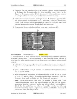 Qualification Exam QEID#62822484 80
Problem 164. 1995-Spring-CM-G-1 ID:CM-G-769
Two masses M and m are connected through a small hole in a vertical wall by
an arbitrarily (infinitely) long massless rope, as shown in the figure. The mass M
is constrained to move along the vertical line, while the mass m is constrained to
move along one side of the wall. Energy is conserved st all times. The (vertical)
gravitational acceleration is g. You are required to:
1. Construct the Lagrangian and the second order equations of motion in the
variables (r, θ).
2. The general solution of these equations of motion is very complicated. However,
you are asked to determine only those solutions of the equations of motion for
which the angular momentum of the mass m is constant. Comment on any
additional information you may need in order to complete these solutions for all
times. Given the initial condition r0 = A, θ0 = π, ṙ0 = 0, and θ̇0 = 0, determine
the motion of the mass m assuming that at r = 0 its momentum
(a) reverses itself or
(b) remains unchanged. How does the nature of the motion in this case depend
on the mass ratio µ ≡ M/m?
Classical Mechanics QEID#62822484 April, 2021
 