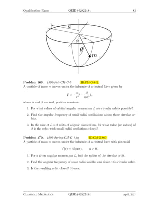 Qualification Exam QEID#62822484 81
Problem 165. 1995-Spring-CM-G-2 ID:CM-G-790
A particle of mass m moves under the influence of a central attractive force
F = −
k
r2
e−r/a
1. Determine the condition on the constant a such that circular motion of a given
radius r0 will be stable.
2. Compute the frequency of small oscillations about such a stable circular motion.
Problem 166. 1995-Spring-CM-G-3 ID:CM-G-805
A soap film is stretched over 2 coaxial circular loops of radius R, separated by a
distance 2H. Surface tension (energy per unit area, or force per unit length) in the
film is τ =const. Gravity is neglected.
1. Assuming that the soap film takes en axisymmetric shape, such as illustrated
in the figure, find the equation for r(z) of the soap film, with r0 (shown in the
figure) as the only parameter. (Hint: You may use either variational calculus
or a simple balance of forces to get a differential equation for r(z)).
2. Write a transcendental equation relating r0, R and H, determine approximately
and graphically the maximum ratio (H/R)c, for which a solution of the first part
exists. If you find that multiple solutions exist when H/R  (H/R)c, use a good
physical argument to pick out the physically acceptable one.
3. What shape does the soap film assume for H/R  (H/R)c ?
Problem 167. May the Force be with you ID:CM-G-806
A soap film is stretched over 2 coaxial circular loops of radius R, separated by a
distance 2H. Surface tension (energy per unit area, or force per unit length) in the
film is τ =const. Gravity is neglected.
Classical Mechanics QEID#62822484 April, 2021
 