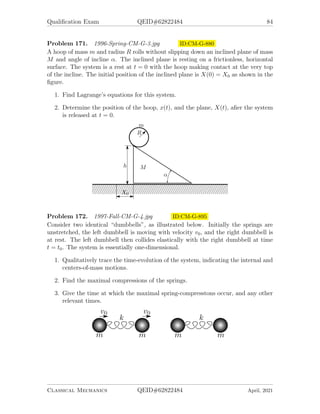 Qualification Exam QEID#62822484 82
1. Assuming that the soap film takes en axisymmetric shape, such as illustrated
in the figure, find the equation for r(z) of the soap film, with r0 (shown in the
figure) as the only parameter. (Hint: You may use either variational calculus
or a simple balance of forces to get a differential equation for r(z)).
2. Write a transcendental equation relating r0, R and H, determine approximately
and graphically the maximum ratio (H/R)c, for which a solution of the first part
exists. If you find that multiple solutions exist when H/R  (H/R)c, use a good
physical argument to pick out the physically acceptable one.
3. Compute the force required to hold the loops apart at distance 2H.
Problem 168. 1996-Fall-CM-G-4 ID:CM-G-825
A particle of mass m slides inside a smooth hemispherical cup under the influence
of gravity, as illustrated. The cup has radius a. The particle’s angular position is
determined by polar angle θ (measured from the negative vertical axis) and azimuthal
angle φ.
1. Write down the Lagrangian for the particle and identify two conserved quanti-
ties.
2. Find a solution where θ = θ0 is constant and determine the angular frequency
φ̇ = ω0 for the motion.
3. Now suppose that the particle is disturbed slightly so that θ = θ0 + α and
ω = ω0 + β, where α and β are small time-dependent quantities. Find the
frequency of the small oscillation in θ that the particle undergoes.
Hint: Follow the standard route: Find the equation of motion for θ. Find
conserving quantities, energy and angular momentum. Exclude the angular
momentum from the equation of motion and get the effective potential for θ.
Check that for equilibrium, the value of θ coincides with the one following
from the elementary physics. Expand the potential, and find the frequency of
oscillations in the effective potential.
Classical Mechanics QEID#62822484 April, 2021
 