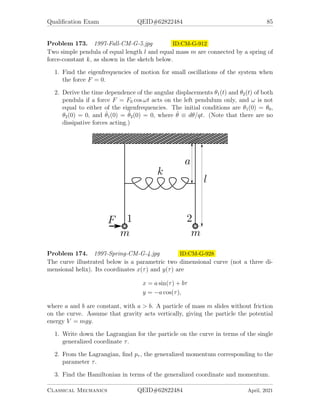 Qualification Exam QEID#62822484 83
Problem 169. 1996-Fall-CM-G-5 ID:CM-G-842
A particle of mass m moves under the influence of a central force given by
~
F = −
α
r2
r̂ −
β
mr3
r̂,
where α and β are real, positive constants.
1. For what values of orbital angular momentum L are circular orbits possible?
2. Find the angular frequency of small radial oscillations about these circular or-
bits.
3. In the case of L = 2 units of angular momentum, for what value (or values) of
β is the orbit with small radial oscillations closed?
Problem 170. 1996-Spring-CM-G-1.jpg ID:CM-G-860
A particle of mass m moves under the influence of a central force with potential
V (r) = α log(r), α  0.
1. For a given angular momentum L, find the radius of the circular orbit.
2. Find the angular frequency of small radial oscillations about this circular orbit.
3. Is the resulting orbit closed? Reason.
Classical Mechanics QEID#62822484 April, 2021
 