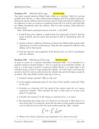 Qualification Exam QEID#62822484 85
Problem 173. 1997-Fall-CM-G-5.jpg ID:CM-G-912
Two simple pendula of equal length l and equal mass m are connected by a spring of
force-constant k, as shown in the sketch below.
1. Find the eigenfrequencies of motion for small oscillations of the system when
the force F = 0.
2. Derive the time dependence of the angular displacements θ1(t) and θ2(t) of both
pendula if a force F = F0 cos ωt acts on the left pendulum only, and ω is not
equal to either of the eigenfrequencies. The initial conditions are θ1(0) = θ0,
θ2(0) = 0, and θ̇1(0) = θ̇2(0) = 0, where θ̇ ≡ dθ/qt. (Note that there are no
dissipative forces acting.)
Problem 174. 1997-Spring-CM-G-4.jpg ID:CM-G-928
The curve illustrated below is a parametric two dimensional curve (not a three di-
mensional helix). Its coordinates x(τ) and y(τ) are
x = a sin(τ) + bτ
y = −a cos(τ),
where a and b are constant, with a  b. A particle of mass m slides without friction
on the curve. Assume that gravity acts vertically, giving the particle the potential
energy V = mgy.
1. Write down the Lagrangian for the particle on the curve in terms of the single
generalized coordinate τ.
2. From the Lagrangian, find pτ , the generalized momentum corresponding to the
parameter τ.
3. Find the Hamiltonian in terms of the generalized coordinate and momentum.
Classical Mechanics QEID#62822484 April, 2021
 