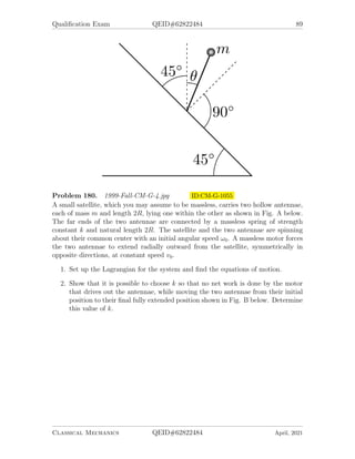 Qualification Exam QEID#62822484 87
Problem 177. 1998-Fall-CM-G-5.jpg ID:CM-G-984
Two hard, smooth identical billiard balls collide on a tabletop. Ball A is moving
initially with velocity v0, while rolling without slipping. Bail B is initially stationary.
During the elastic collision, friction between the two balls and with the tabletop can
be neglected, so that no rotation is transferred from ball A to bail B, and both balls
are sliding immediately after the collision. Ball A is also rotating. Both balls have
the same mass.
Data: Solid sphere principal moment of inertia = (2/5)MR2
.
1. If ball B leaves the collision at angle θ from the initial path of ball A, find the
speed of ball B, and the speed and direction of ball A, immediately after the
collision.
2. Assume a kinetic coefficient of friction µ between the billiard balls and the table
(and gravity acts with acceleration g). Find the time required for ball B to stop
sliding, and its final speed.
3. Find the direction and magnitude of the friction force on ball A immediately
after the collision.
Problem 178. 1998-Spring-CM-G-4.jpg ID:CM-G-1002
A mass m moves on a smooth, frictionless horizontal table. It is attached by a
massless string of constant length l = 2πa to a point Q0 of an immobile cylinder. At
time t0 = 0 the mass at point P is given an initial velocity v0 at right angle to the
extended string, so that it wraps around the cylinder. At a later time t, the mass has
moved so that the contact point Q with the cylinder has moved through an angle θ,
as shown. The mass finally reaches point Q0 at time tf .
1. Is kinetic energy constant? Why or why not?
2. Is the angular momentum about O, the center of the cylinder, conserved? Why
or why not?
3. Calculate as a function of θ, the speed of the contact point Q, as it moves
around the cylinder. Then calculate the time it takes mass m to move from
point P to point Q0.
4. Calculate the tension T in the string as a function of m, v, θ, and a.
5. By integrating the torque due to T about O over the time it lakes mass m to
move from point P to point Q0, show that the mass’s initial angular momentum
mv0l is reduced to zero when the mass reaches point Q0. Hint: evaluate
Z tf
0
Γdt =
Z 2π
0
Γ
dθ/dt
dθ.
6. What is the velocity (direction and magnitude) of m when it hits Q0?
Classical Mechanics QEID#62822484 April, 2021
 