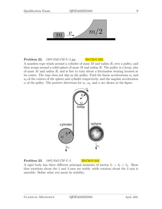 Qualification Exam QEID#62822484 9
Problem 22. 1987-Fall-CM-U-2.jpg ID:CM-U-233
A massless rope winds around a cylinder of mass M and radius R, over a pulley, and
then wraps around a solid sphere of mass M and radius R. The pulley is a hoop, also
of mass M and radius R, and is free to turn about a frictionless bearing located at
its center. The rope does not slip on the pulley. Find the linear accelerations a1 and
a2 of the centers of the sphere and cylinder respectively, and the angular acceleration
α of the pulley. The positive directions for a1, a2, and α are shown in the figure.
Problem 23. 1987-Fall-CM-U-3. ID:CM-U-242
A rigid body has three different principal moments of inertia I1 > I2 > I3. Show
that rotations about the 1 and 3 axes are stable, while rotation about the 2 axis is
unstable. Define what you mean by stability.
Classical Mechanics QEID#62822484 April, 2021
 