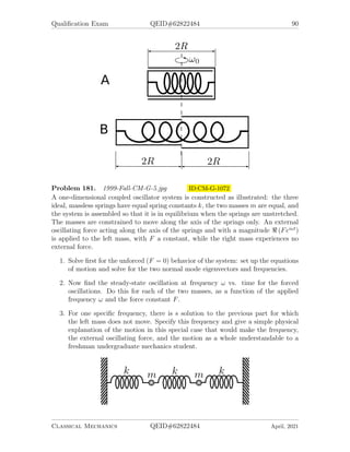 Qualification Exam QEID#62822484 88
7. What is the tension T when the mass hits Q0?
You may wish to use the (x, y) coordinate system shown.
Problem 179. 1998-Spring-CM-G-5.jpg ID:CM-G-1035
A mass m is attached to the top of a slender massless stick of length l. The stick
stands vertically on a rough ramp inclined at an angle of 45◦
to the horizontal. The
static coefficient of friction between the tip of the stick and the ramp ts precisely 1
so the mass + stick will just balance vertically, in unstable equilibrium, on the ramp.
Assume normal gravitational acceleration, g, in the downward direction. The mass is
given a slight push to the right, so that the mass + stick begins to fall to the right.
1. When the stick is inclined at an angle θ to the vertical, as illustrated below,
then what are the components of mg directed along the stick and perpendicular
to the stick?
2. If the stick does not slip, then what is the net force exerted upward by the ramp
on the lower tip of the stick? (Hint: Use conservation of energy to determine
the radial acceleration of the mass.)
3. Can the ramp indeed exert this force? (Hint: Consider the components normal
and perpendicular to the ramp.)
4. At what angle θ does the ramp cease to exert a force on the stick?
Classical Mechanics QEID#62822484 April, 2021
 