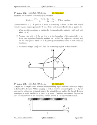Qualification Exam QEID#62822484 90
Problem 181. 1999-Fall-CM-G-5.jpg ID:CM-G-1072
A one-dimensional coupled oscillator system is constructed as illustrated: the three
ideal, massless springs have equal spring constants k, the two masses m are equal, and
the system is assembled so that it is in equilibrium when the springs are unstretched.
The masses are constrained to move along the axis of the springs only. An external
oscillating force acting along the axis of the springs and with a magnitude  (Feiωt
)
is applied to the left mass, with F a constant, while the right mass experiences no
external force.
1. Solve first for the unforced (F = 0) behavior of the system: set up the equations
of motion and solve for the two normal mode eigenvectors and frequencies.
2. Now find the steady-state oscillation at frequency ω vs. time for the forced
oscillations. Do this for each of the two masses, as a function of the applied
frequency ω and the force constant F.
3. For one specific frequency, there is s solution to the previous part for which
the left mass does not move. Specify this frequency and give a simple physical
explanation of the motion in this special case that would make the frequency,
the external oscillating force, and the motion as a whole understandable to a
freshman undergraduate mechanics student.
Classical Mechanics QEID#62822484 April, 2021
 