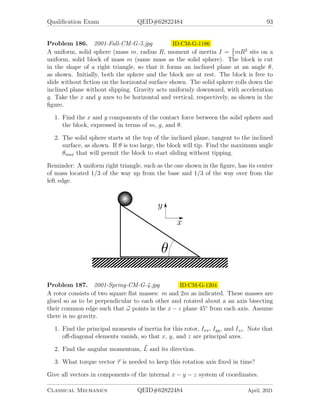 Qualification Exam QEID#62822484 91
Problem 182. 1999-Spring-CM-G-4.jpg ID:CM-G-1092
A particle of mass m is observed to move in a central field following a planar orbit
(in the x − y plane) given by.
r = r0e−θ
,
where r and θ are coordinates of the particle in a polar coordinate system.
1. Prove that, at any instant in time, the particle trajectory is at an angle of 45◦
to the radial vector.
2. When the particle is at r = r0 it is seen to have an angular velocity Ω  0.
Find the total energy of the particle and the potential energy function V (r),
assuming that V → 0 as r → +∞.
3. Determine how long it will take the particle to spiral in from r = r0, to r = 0.
Problem 183. 2000-Fall-CM-G-4.jpg ID:CM-G-1111
Consider the motion of a rigid body. x̂-ŷ-ẑ describe a right-handed coordinate system
that is fixed in the rigid body frame and has its origin at the center-of-mass of the
body. Furthermore, the axes are oriented so that the inertial tensor is diagonal in the
x̂-ŷ-ẑ frame:
I =


Ix 0 0
0 Iy 0
0 0 Iz

 .
The angular velocity of the rigid body is gives by.
~
ω = ωxx̂ + ωyŷ + ωzẑ
1. Give the equations that describe the time-dependence of ~
ω when the rigid body
is subjected to en arbitrary torque.
2. Prove the ”Tennis Racket Theorem”: if the rigid body is undergoing torque-free
motion and its moments of inertia obey Ix  Iy  Iz, then:
(a) rotations about the x-axis are stable, and
(b) rotations about the z-axis are stable, but
(c) rotations about the y-axis are unstable.
Note: By “stable about the x-axis”, we mean that, if at t = 0, ωy  ωx and ωz  ωx,
then this condition will also be obeyed at any later time.
Classical Mechanics QEID#62822484 April, 2021
 