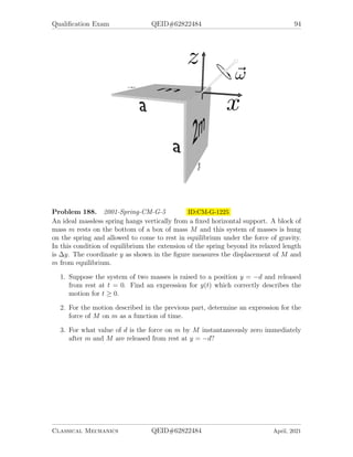 Qualification Exam QEID#62822484 92
Problem 184. 2000-Fall-CM-G-5.jpg ID:CM-G-1147
Particles are scattered classically by a potential:
V (r) =

U(1 − r2
/a2
), for r ≤ a
0, for r  a
, U is a constant.
Assume that U  0. A particle of mass m is coming in from the left with initial
velocity v0 and impact parameter b  a. Hint: work in coordinates (x, y) not (r, φ).
1. What are the equations of motion for determining the trajectory x(t) and y(t)
when r  a?
2. Assume that at t = 0 the particle is at the boundary of the potential r = a.
Solve your equations from the previous part to find the trajectory x(t) and y(t)
for the time period when r  a. Express your answer in terms of sinh and cosh
functions.
3. For initial energy 1
2
mv2
0 = U, find the scattering angle θ as function of b.
Problem 185. 2001-Fall-CM-G-4.jpg ID:CM-G-1174
A rigid rod of length a and mass m is suspended by equal massless threads of length
L fastened to its ends. While hanging at rest, it receives a small impulse ~
J = J0ŷ at
one end, in a direction perpendicular to the axis of the rod and to the thread. It then
undergoes a small oscillation in the x − y plane. Calculate the normal frequencies
and the amplitudes of the associated normal modes in the subsequent motion.
Classical Mechanics QEID#62822484 April, 2021
 