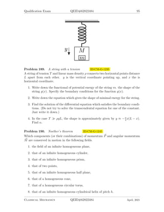 Qualification Exam QEID#62822484 93
Problem 186. 2001-Fall-CM-G-5.jpg ID:CM-G-1186
A uniform, solid sphere (mass m, radius R, moment of inertia I = 2
5
mR2
sits on a
uniform, solid block of mass m (same mass as the solid sphere). The block is cut
in the shape of a right triangle, so that it forms an inclined plane at an angle θ,
as shown. Initially, both the sphere and the block are at rest. The block is free to
slide without fiction on the horizontal surface shown. The solid sphere rolls down the
inclined plane without slipping. Gravity acts uniformly downward, with acceleration
g. Take the x and y axes to be horizontal and vertical, respectively, as shown in the
figure.
1. Find the x and y components of the contact force between the solid sphere and
the block, expressed in terms of m, g, and θ.
2. The solid sphere starts at the top of the inclined plane, tangent to the inclined
surface, as shown. If θ is too large, the block will tip. Find the maximum angle
θmax that will permit the block to start sliding without tipping.
Reminder: A uniform right triangle, such as the one shown in the figure, has its center
of mass located 1/3 of the way up from the base and 1/3 of the way over from the
left edge.
Problem 187. 2001-Spring-CM-G-4.jpg ID:CM-G-1204
A rotor consists of two square flat masses: m and 2m as indicated. These masses are
glued so as to be perpendicular to each other and rotated about a an axis bisecting
their common edge such that ~
ω points in the x − z plane 45◦
from each axis. Assume
there is no gravity.
1. Find the principal moments of inertia for this rotor, Ixx, Iyy, and Izz. Note that
off-diagonal elements vanish, so that x, y, and z are principal axes.
2. Find the angular momentum, ~
L and its direction.
3. What torque vector ~
τ is needed to keep this rotation axis fixed in time?
Give all vectors in components of the internal x − y − z system of coordinates.
Classical Mechanics QEID#62822484 April, 2021
 