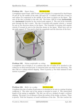 Qualification Exam QEID#62822484 94
Problem 188. 2001-Spring-CM-G-5 ID:CM-G-1225
An ideal massless spring hangs vertically from a fixed horizontal support. A block of
mass m rests on the bottom of a box of mass M and this system of masses is hung
on the spring and allowed to come to rest in equilibrium under the force of gravity.
In this condition of equilibrium the extension of the spring beyond its relaxed length
is ∆y. The coordinate y as shown in the figure measures the displacement of M and
m from equilibrium.
1. Suppose the system of two masses is raised to a position y = −d and released
from rest at t = 0. Find an expression for y(t) which correctly describes the
motion for t ≥ 0.
2. For the motion described in the previous part, determine an expression for the
force of M on m as a function of time.
3. For what value of d is the force on m by M instantaneously zero immediately
after m and M are released from rest at y = −d?
Classical Mechanics QEID#62822484 April, 2021
 