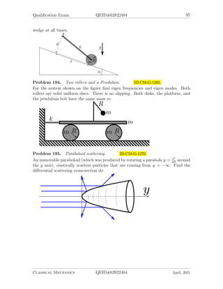 Qualification Exam QEID#62822484 95
Problem 189. A string with a tension ID:CM-G-1235
A string of tension T and linear mass density ρ connects two horizontal points distance
L apart from each other. y is the vertical coordinate pointing up, and x the is
horizontal coordinate.
1. Write down the functional of potential energy of the string vs. the shape of the
string y(x). Specify the boundary conditions for the function y(x).
2. Write down the equation which gives the shape of minimal energy for the string.
3. Find the solution of the differential equation which satisfies the boundary condi-
tions. (Do not try to solve the transcendental equation for one of the constant.
Just write it down.)
4. In the case T  ρgL, the shape is approximately given by y ≈ −α
2
x(L − x).
Find α.
Problem 190. Noether’s theorem ID:CM-G-1245
Which components (or their combinations) of momentum ~
P and angular momentum
~
M are conserved in motion in the following fields.
1. the field of an infinite homogeneous plane,
2. that of an infinite homogeneous cylinder,
3. that of an infinite homogeneous prism,
4. that of two points,
5. that of an infinite homogeneous half plane,
6. that of a homogeneous cone,
7. that of a homogeneous circular torus,
8. that of an infinite homogeneous cylindrical helix of pitch h.
Classical Mechanics QEID#62822484 April, 2021
 