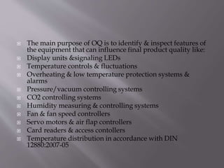  The main purpose of OQ is to identify & inspect features of
the equipment that can influence final product quality like:
 Display units &signaling LEDs
 Temperature controls & fluctuations
 Overheating & low temperature protection systems &
alarms
 Pressure/vacuum controlling systems
 CO2 controlling systems
 Humidity measuring & controlling systems
 Fan & fan speed controllers
 Servo motors & air flap controllers
 Card readers & access contollers
 Temperature distribution in accordance with DIN
12880:2007-05
 