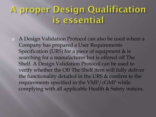  A Design Validation Protocol can also be used where a
Company has prepared a User Requirements
Specification (URS) for a piece of equipment & is
searching for a manufacturer but is offered off The
Shelf. A Design Validation Protocol can be used to
verify whether the Off The Shelf item will fully deliver
the functionality detailed in the URS & confirm to the
requirements specified in the VMP/cGMP while
complying with all applicable Health & Safety notices.
 