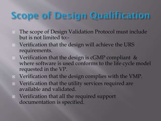  The scope of Design Validation Protocol must include
but is not limited to:-
 Verification that the design will achieve the URS
requirements.
 Verification that the design is cGMP compliant &
where software is used conforms to the life cycle model
requested in the VP.
 Verification that the design complies with the VMP.
 Verification that the utility services required are
available and validated.
 Verification that all the required support
documentation is specified.
 