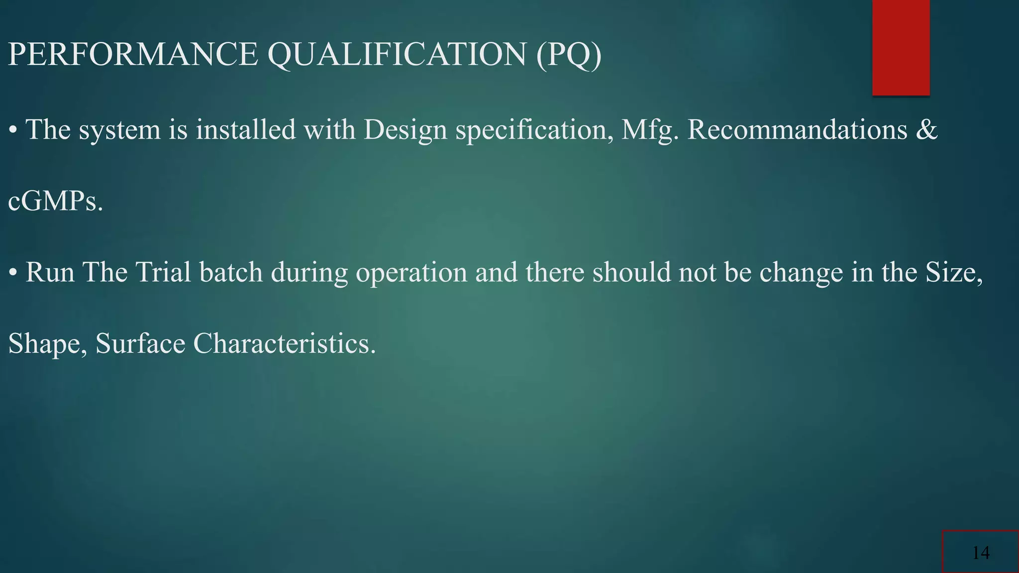 PERFORMANCE QUALIFICATION (PQ)
• The system is installed with Design specification, Mfg. Recommandations &
cGMPs.
• Run The Trial batch during operation and there should not be change in the Size,
Shape, Surface Characteristics.
14
 