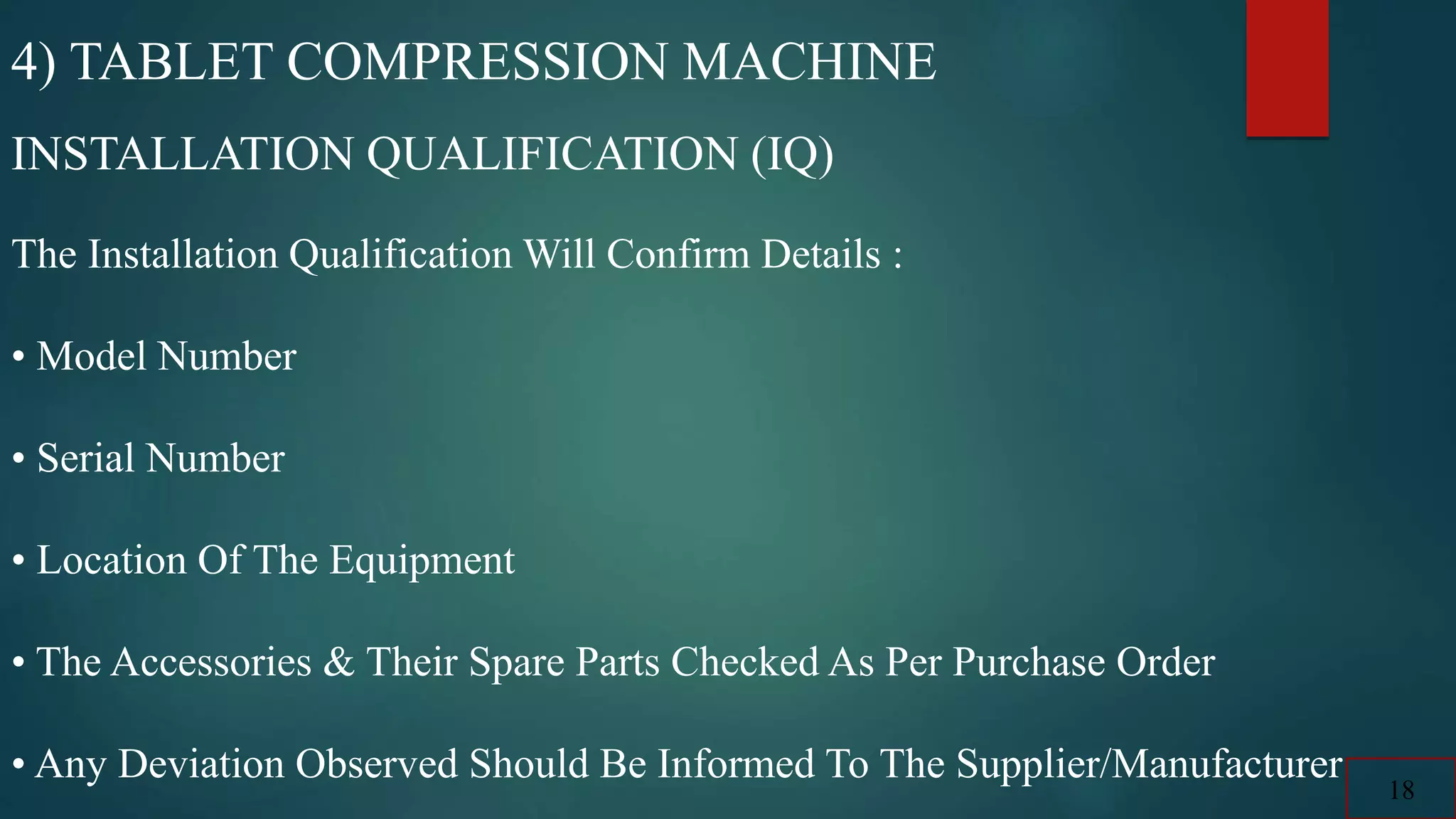 4) TABLET COMPRESSION MACHINE
INSTALLATION QUALIFICATION (IQ)
The Installation Qualification Will Confirm Details :
• Model Number
• Serial Number
• Location Of The Equipment
• The Accessories & Their Spare Parts Checked As Per Purchase Order
• Any Deviation Observed Should Be Informed To The Supplier/Manufacturer
18
 