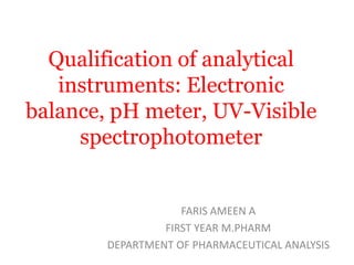 Qualification of analytical
instruments: Electronic
balance, pH meter, UV-Visible
spectrophotometer
FARIS AMEEN A
FIRST YEAR M.PHARM
DEPARTMENT OF PHARMACEUTICAL ANALYSIS
 