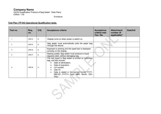 Company Name
        IQ/OQ Qualification Protocol of Bag Sealer Tests Plans.
        Edition: 1.00
                                                      Enclosure


Test Plan (TP-04) Operational Qualification tests.


 Test no.               Req.       C/Q       Acceptance criteria                                    Acceptance      Attachment     Date/Init
                        no.                                                                         criteria met:   number (if
                                                                                                    Yes / No        applicable)*
   1.                   URS14      Q          Display turns on when power is switch on.

   2.                   URS15      Q
                                              Bag sealer must automatically pulls the paper bag
                                              through the device.
                                             Keyboard is working and the typed text is displayed
   3.                   URS16      Q
                                             correctly on the display.
                                             Sealing quality: Bag sealer must produce a visual
   4.                   URS17      Q
                                             regularly weld, without damaging bag.
                                             The text typed in Bag sealer is printed on autoclave
                                             bag, and text include:
                                                  Date of sterilization;
                                                  Date of expiration;
   5.                   URS18      Q              Lot number;
                                                  User ID.
                                                  Date is stated in the correct format YYYY-
                                                      MM-DD (YYYY= Year, MM= Month, DD=
                                                      Day).
 