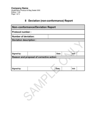 Company Name
Qualification Protocol of Bag Sealer XXX
Edition: 1.00
Page 1 of 3



                  8 Deviation (non-conformance) Report

 Non–conformance/Deviation Report
 Protocol number :

 Number of deviation:
 Deviation description :




 Signed by:                                Date:     Init:

 Reason and proposal of corrective action:




 Signed by:                                Date:     Init:
 
