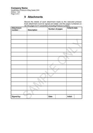 Company Name
Qualification Protocol of Bag Sealer XXX
Edition: 1.00
Page 3 of 3

                  9 Attachments
                  Record the details of each attachment made to this executed protocol.
                  Each attachment must be signed and dated, and the pages numbered un-
                  der the page X of Y convention (including Protocol number):
 Attachment                                                              Initial & date
                                                 Number of pages
 number :              Description




 Signed by:                                   Date:                  Initial:
 