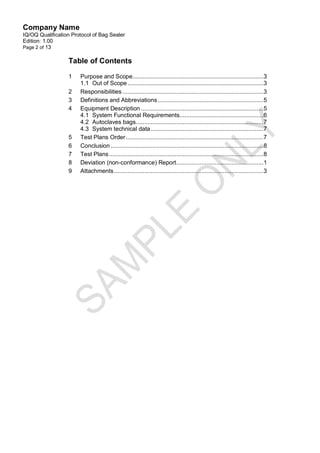 Company Name
IQ/OQ Qualification Protocol of Bag Sealer
Edition: 1.00
Page 2 of 13

                  Table of Contents

                  1    Purpose and Scope..............................................................................3
                       1.1 Out of Scope .................................................................................3
                  2    Responsibilities ....................................................................................3
                  3    Definitions and Abbreviations ............................................................... 5
                  4    Equipment Description .........................................................................5
                       4.1 System Functional Requirements..................................................6
                       4.2 Autoclaves bags ............................................................................7
                       4.3 System technical data ...................................................................7
                  5    Test Plans Order ..................................................................................7
                  6    Conclusion ........................................................................................... 8
                  7    Test Plans ............................................................................................ 8
                  8    Deviation (non-conformance) Report....................................................1
                  9    Attachments .........................................................................................3
 