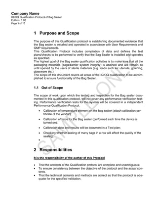 Company Name
IQ/OQ Qualification Protocol of Bag Sealer
Edition: 1.00
Page 3 of 13



                  1 Purpose and Scope
                  The purpose of this Qualification protocol is establishing documented evidence that
                  the Bag sealer is installed and operated in accordance with User Requirements and
                  GMP requirements.
                  This Qualification Protocol includes compilation of data and defines the test
                  plans/checks to be performed to verify that the Bag Sealer is installed and operates
                  as specified.
                  The highest goal of the Bag sealer qualification activities is to make sure that all the
                  packaging materials (bags/barrier system integrity) is attained and will remain so
                  until opened by the users of sterile materials (e.g. loads such as: utensils, gowning,
                  glassware etc.)
                  The scope of this document covers all areas of the IQ/OQ qualification to be accom-
                  plished to ensure functionality of the Bag Sealer.


                  1.1 Out of Scope

                  The scope of work upon which the testing and inspection for the Bag sealer docu-
                  mented in this qualification protocol, will not cover any performance verification test-
                  ing. Performance verification tests for the system will be covered in a independent
                  Performance Qualification Protocol.
                         Calibration of temperature element on the bag sealer (attach calibration cer-
                          tificate of the vendor);
                         Calibration of force for the Bag sealer (performed each time the device is
                          turned on);
                         Calibration date and results will be document in a Test plan;
                         Checking whether sealing of many bags in a row will affect the quality of the
                          sealing;
                      


                  2 Responsibilities
                  It is the responsibility of the author of this Protocol

                     That the contents of the Qualification protocol are complete and unambiguous;
                     To ensure consistency between the objective of the protocol and the actual con-
                      tents.
                     That the technical contents and methods are correct so that the protocol is ade-
                      quate for the specified validation.
 