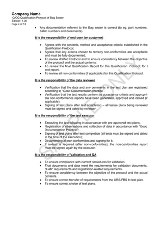 Company Name
IQ/OQ Qualification Protocol of Bag Sealer
Edition: 1.00
Page 4 of 13
                     Any documentation referent to the Bag sealer is correct (to eg. part numbers,
                      batch numbers and documents).

                  It is the responsibility of end user (or customer)

                         Agrees with the contents, method and acceptance criteria established in the
                          Qualification Protocol;
                         Agrees that any actions chosen to remedy non-conformities are acceptable
                          and must be fully documented;
                         To review drafted Protocol and to ensure consistency between the objective
                          of the protocol and the actual contents.
                         To review the final Qualification Report for this Qualification Protocol; for l
                          and report.
                         To review all non-conformities (if applicable) for this Qualification Protocol.

                  It is the responsibility of the data reviewer

                         Verification that the data and any comments in the test plan are registered
                          according to “Good Documentation practice”.
                         Verification that the test results conform to acceptance criteria and appropri-
                          ate non-conformance reports have been generated, approved and closed (if
                          applicable);
                         Signing of test plans after test completion – all testes plans being reviewed
                          must be signed and dated by reviewer.

                  It is the responsibility of the test executor

                         Executing the test following in accordance with pre-approved test plans;
                         Registration of observations and collection of data in accordance with “Good
                          Documentation Practice”;
                         Signing of test plans after test completion (all tests must be signed and dated
                          in the time of the execution);
                         Documenting all non-conformities and signing for it;
                         If re–test is required (after non-conformities), the non-conformities report
                          must be signed again by the executor.

                  It is the responsibility of Validation and QA

                         To ensure compliance with current procedures for validation.
                         That documents and data meet the requirements for validation documents,
                          cGMP requirements and registration-related requirements.
                         To ensure consistency between the objective of the protocol and the actual
                          contents.
                         To ensure correct transfer of requirements from the URS/FRS to test plan.
                         To ensure correct choice of test plans.
 