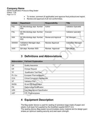 Company Name
IQ/OQ Qualification Protocol of Bag Sealer
Edition: 1.00
Page 5 of 13
                           To review, comment (if applicable) and approve final protocol and report;
                           Review and approval of all non-conformities;

      Initials   Department                         Responsibility           Title
      FGL        QC Microbiology dept. Number       Author                   Validation Specialist
                 XXX

      FGL        QC Microbiology dept. Number       Executor                 Validation specialist
                 XXX

      XXX        QC Microbiology dept. Number       Review and Approval      QC Manager
                 XXX

      XXXXX      Validation Manager dept.           Review Approval          Validation Manager
                 number Y

      XXX        QA dept. Number XXX                Review Approval          QA Officer



                  3 Definitions and Abbreviations
      Abbreviation     Full text/ Explanation

      QA               Quality Assurance

      CR               Change Request

      TP                  Qualification Test Plan
      Ph. Eur.         European Pharmacopoeia
      CCA              Critical Component Assessment
      VP               Validation Plan
      IQ/OQ            IQ and OQ Qualification
      PQ               Performance Qualification
      URS              User Requirement Specification
      USP              U.S. Pharmacopoeia



                  4 Equipment Description
                  The Bag sealer device is used for sealing of autoclave bags made of paper and
                  plastic multi layer foil supplied by the Qualified supplier BVCT.S.A.
                  The sealing device (Bag sealer) accommodates every material and its design guar-
                  antees an optimum sealing security and seal seam strength.
 