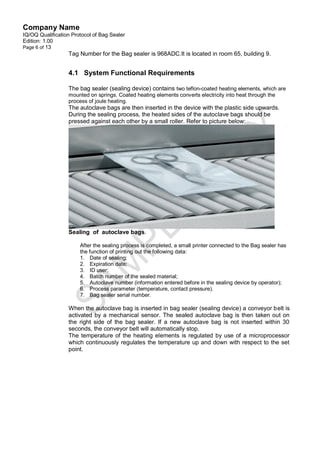 Company Name
IQ/OQ Qualification Protocol of Bag Sealer
Edition: 1.00
Page 6 of 13
                  Tag Number for the Bag sealer is 968ADC.It is located in room 65, building 9.


                  4.1 System Functional Requirements

                  The bag sealer (sealing device) contains two teflon-coated heating elements, which are
                  mounted on springs. Coated heating elements converts electricity into heat through the
                  process of joule heating.
                  The autoclave bags are then inserted in the device with the plastic side upwards.
                  During the sealing process, the heated sides of the autoclave bags should be
                  pressed against each other by a small roller. Refer to picture below:




                  Sealing of autoclave bags.

                       After the sealing process is completed, a small printer connected to the Bag sealer has
                       the function of printing out the following data:
                       1. Date of sealing;
                       2. Expiration date;
                       3. ID user;
                       4. Batch number of the sealed material;
                       5. Autoclave number (information entered before in the sealing device by operator);
                       6. Process parameter (temperature, contact pressure).
                       7. Bag sealer serial number.

                  When the autoclave bag is inserted in bag sealer (sealing device) a conveyor belt is
                  activated by a mechanical sensor. The sealed autoclave bag is then taken out on
                  the right side of the bag sealer. If a new autoclave bag is not inserted within 30
                  seconds, the conveyor belt will automatically stop.
                  The temperature of the heating elements is regulated by use of a microprocessor
                  which continuously regulates the temperature up and down with respect to the set
                  point.
 