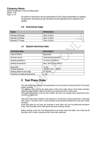 Company Name
IQ/OQ Qualification Protocol of Bag Sealer
Edition: 1.00
Page 7 of 13
                  An optimum seal seam can be guaranteed if such critical parameters as sealing
                  temperature and pressure are correctly set and adjusted to the material to be
                  sealed.


                  4.2 Autoclaves bags

    Types                                       Dimensions
    Steribag XXX Bags                           30cm X 50cm
    Steribag YYYBags                            20cm X 40cm
    Steribag TTT.bags                           15cm X 20cm


                  4.3     System technical data

    Technical data                              Description
    Type of Device                              Bag sealer
    Process course                              Automatic/reproducible
    Sealing speed/time                          10 m/min (33 ft./min)
    Sealing temperature                         Max. 220°C (max. 428°F)

    Seal width                                  12 mm
    Contact pressure                            100 N* (1 Pa = 1 N/m²)/
    Sealing distance from edge                  5 - 30 mm
    Tolerance of sealing temperature            ± 2%


                  5 Test Plans Order
                  The test plans must describe all prerequisites to be executed and documented in this Quali-
                  fication protocol.
                  The objective of t ordering the tests plans is that some tests require, that certain prerequi-
                  sites have been fulfilled, before the test can be performed with a valid result.
                  One such prerequisite could be that another test plan has already been performed/ docu-
                  mented and approved.

                  Test plans have been ordered in the sequence in which they must be performed. A test plan
                  with a given “Test plan order” number should not be performed before the ones with a lower
                  numbers.
                  Some test plans do not have any bindings to each other and can be performed simultane-
                  ously. Such test plans have been given the same ordering number.

                  Before starting a test, the Test Responsible must simply check this table, and verify that all
                  test plans with a lower ordering number have been approved.
 