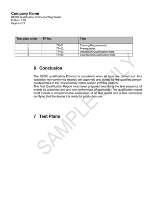 Company Name
IQ/OQ Qualification Protocol of Bag Sealer
Edition: 1.00
Page 8 of 13




    Test plan order       TP No.                      Title

             1                       TP-01            Training Requirements
             2                       TP-02            Prerequisites
             3                       TP-03            Installation Qualification tests.
             4                       TP-04            Operational Qualification tests.




                  6 Conclusion
                  The IQ/OQ qualification Protocol is completed when all tests are carried out. Any
                  validation non-conformity records are approved and closed by the qualified person-
                  nel described in the Responsibility matrix section 2 of this protocol.
                  The final Qualification Report must been prepared describing the test sequence of
                  events its outcomes and any non-conformities (if applicable).The qualification report
                  must include a comprehensive explanation of all test results and a final conclusion
                  certifying that the device it is ready for production use.




                  7 Test Plans
 