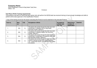 Company Name
    IQ/OQ Qualification Protocol of Bag Sealer Tests Plans.
    Edition: 1.00
                                                                    Enclosure


Test Plans (TP-01) Training requirements
The purpose of the test is to verify that each person who will perform the IQ/OQ tests has received training to have enough knowledge and skills to
perform all the tests approved in this Qualification Protocol.

* Copy of the training record for the person executing this Protocol must be attached to the executed Protocol.

 Test no.           Req.       C/Q        Acceptance criteria                                      Acceptance      Attachment     Date/Init
                    no.                                                                            criteria met:   number (if
                                                                                                   Yes / No        applicable)*
                                          The person who carries through the tests have been
  1.                   N/A         Q      trained/read in Validation Plan for Bag Sealer
                                          document number: 3245.Ed.1.
                                          The person who carries through the tests have been
  2.                   N/A         Q      trained/read in Validation Master Plan document
                                          number: 3245.Ed.1.
                                          The person who carries through the tests have been
  3.                   N/A         Q      trained/read in Qualification of Equipment and Facili-
                                          ties document number: 3245.Ed.1.
                                          The person who carries through the tests have been
                                          trained in training courses Root causes analyses ,
  4.                   N/A         Q
                                          non –conformities reports, good test and documenta-
                                          tion practice.
 