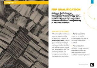 WHAT ARE FRP SYSTEMS?
FRP systems (fiber reinforced
polymer) are composite
materials that consist of a
wide range of fibers (carbon,
glass, basalt, aramid, high
resistance steel) embedded
in a polymer organic matrix
(i. e. epoxy resins). They can
be distinguished in two
categories, depending on
the application procedure:
1. Wet lay-up systems
made by dry textiles
impregnated in-situ during
the application on the
substrate
2. Pre-cured systems
obtained through pultrusion
or lamination. They are
directly bonded to the
substrate to be strengthened
FRP QUALIFICATION
National Guidelines for
identification, qualification and
acceptance control of FRP (fiber
reinforced polymer) composites
used for structural strengthening
of existing buildings
Chapter 1
7
FRP QUALIFICATIONFiber-reinforced - eBook
 