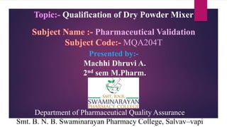 Topic:- Qualification of Dry Powder Mixer
Subject Name :- Pharmaceutical Validation
Subject Code:- MQA204T
Department of Pharmaceutical Quality Assurance
Smt. B. N. B. Swaminarayan Pharmacy College, Salvav–vapi
Presented by:-
Machhi Dhruvi A.
2nd sem M.Pharm.
 