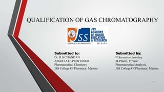 QUALIFICATION OF GAS CHROMATOGRAPHY
Submitted to:
Dr. R S CHANDAN
ASSOCIATE.PROFESSOR
Pharmaceutical Chemistry
JSS College Of Pharmacy, Mysuru
1
Submitted by:
N.Surendra chowdary
M.Pharm, 1st Year
Pharmaceutical Analysis.
JSS College Of Pharmacy, Mysuru
 