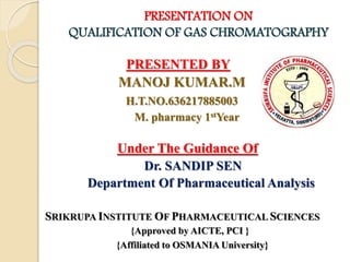 PRESENTATION ON
QUALIFICATION OF GAS CHROMATOGRAPHY
PRESENTED BY
MANOJ KUMAR.M
H.T.NO.636217885003
M. pharmacy 1stYear
Under The Guidance Of
Dr. SANDIP SEN
Department Of Pharmaceutical Analysis
SRIKRUPA INSTITUTE OF PHARMACEUTICAL SCIENCES
{Approved by AICTE, PCI }
{Affiliated to OSMANIA University}
 