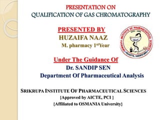 PRESENTATION ON
QUALIFICATION OF GAS CHROMATOGRAPHY
PRESENTED BY
HUZAIFA NAAZ
M. pharmacy 1stYear
Under The Guidance Of
Dr. SANDIP SEN
Department Of Pharmaceutical Analysis
SRIKRUPA INSTITUTE OF PHARMACEUTICAL SCIENCES
{Approved by AICTE, PCI }
{Affiliated to OSMANIA University}
 