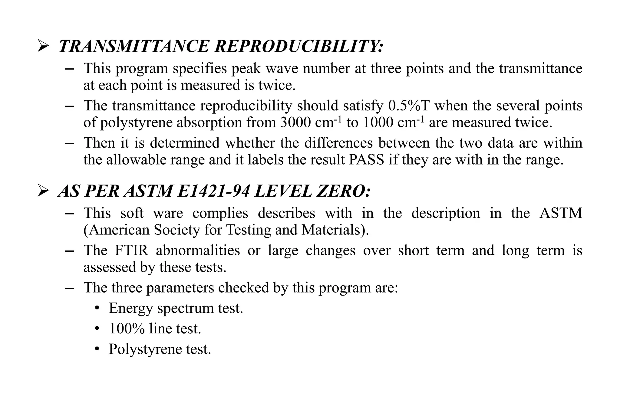  TRANSMITTANCE REPRODUCIBILITY:
– This program specifies peak wave number at three points and the transmittance
at each point is measured is twice.
– The transmittance reproducibility should satisfy 0.5%T when the several points
of polystyrene absorption from 3000 cm-1 to 1000 cm-1 are measured twice.
– Then it is determined whether the differences between the two data are within
the allowable range and it labels the result PASS if they are with in the range.
 AS PER ASTM E1421-94 LEVEL ZERO:
– This soft ware complies describes with in the description in the ASTM
(American Society for Testing and Materials).
– The FTIR abnormalities or large changes over short term and long term is
assessed by these tests.
– The three parameters checked by this program are:
• Energy spectrum test.
• 100% line test.
• Polystyrene test.
 