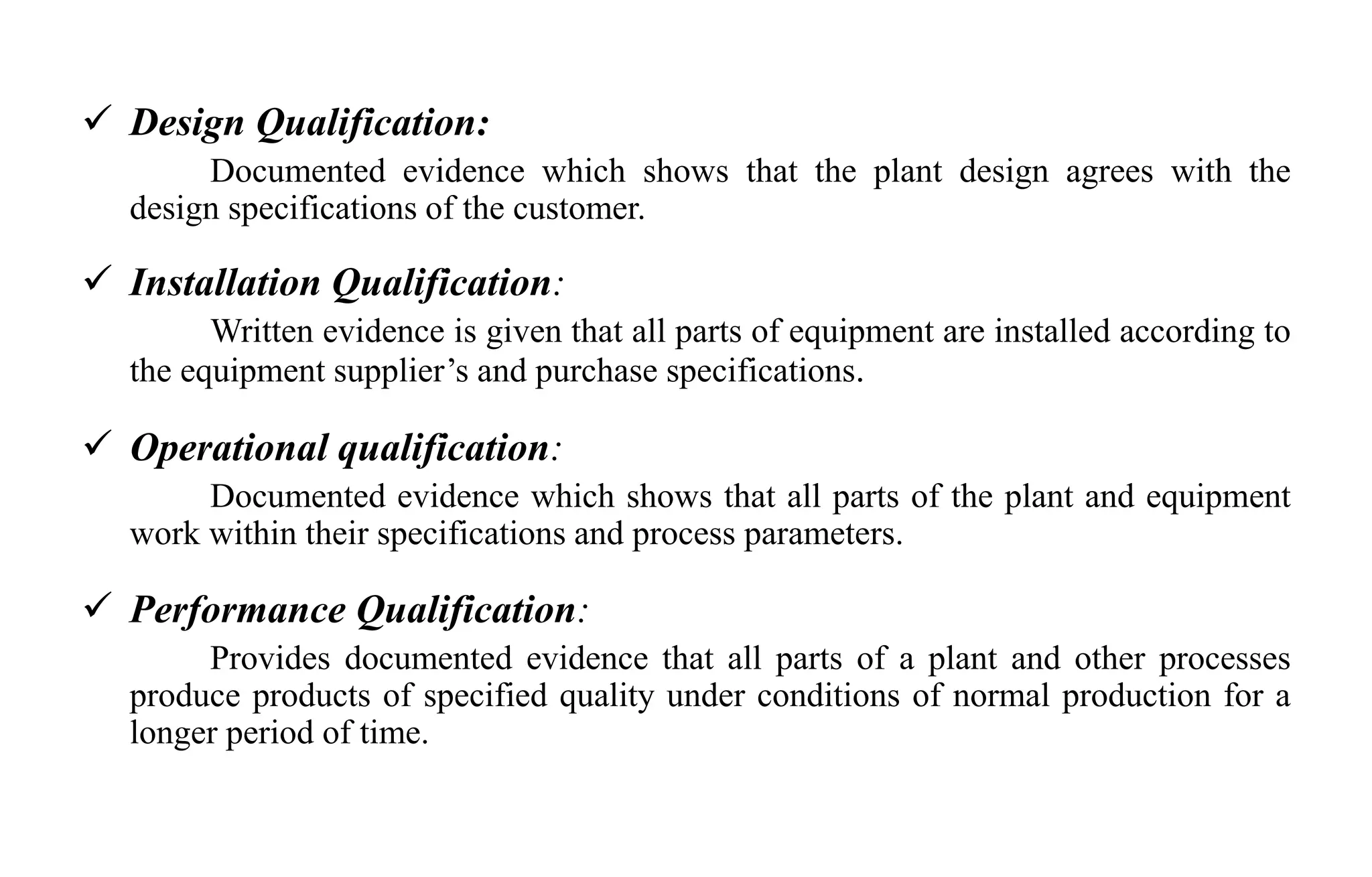  Design Qualification:
Documented evidence which shows that the plant design agrees with the
design specifications of the customer.
 Installation Qualification:
Written evidence is given that all parts of equipment are installed according to
the equipment supplier’s and purchase specifications.
 Operational qualification:
Documented evidence which shows that all parts of the plant and equipment
work within their specifications and process parameters.
 Performance Qualification:
Provides documented evidence that all parts of a plant and other processes
produce products of specified quality under conditions of normal production for a
longer period of time.
 