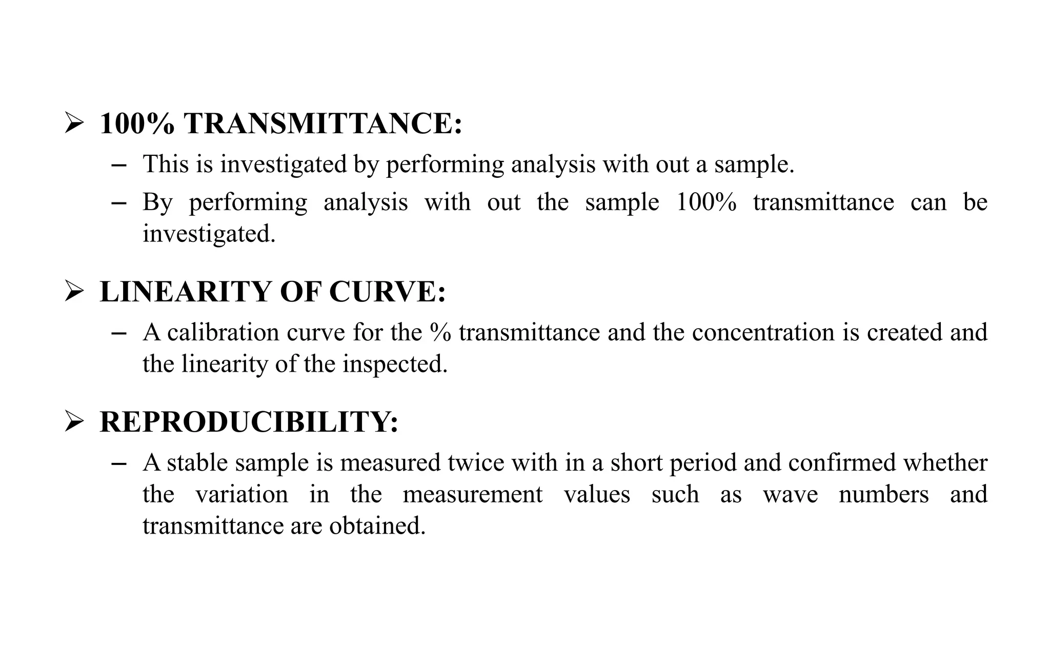  100% TRANSMITTANCE:
– This is investigated by performing analysis with out a sample.
– By performing analysis with out the sample 100% transmittance can be
investigated.
 LINEARITY OF CURVE:
– A calibration curve for the % transmittance and the concentration is created and
the linearity of the inspected.
 REPRODUCIBILITY:
– A stable sample is measured twice with in a short period and confirmed whether
the variation in the measurement values such as wave numbers and
transmittance are obtained.
 