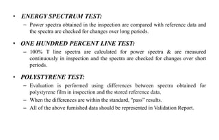 • ENERGY SPECTRUM TEST:
– Power spectra obtained in the inspection are compared with reference data and
the spectra are checked for changes over long periods.
• ONE HUNDRED PERCENT LINE TEST:
– 100% T line spectra are calculated for power spectra & are measured
continuously in inspection and the spectra are checked for changes over short
periods.
• POLYSTYRENE TEST:
– Evaluation is performed using differences between spectra obtained for
polystyrene film in inspection and the stored reference data.
– When the differences are within the standard, "pass” results.
– All of the above furnished data should be represented in Validation Report.
 