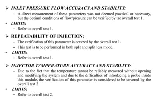  INLET PRESSURE FLOW ACCURACY AND STABILITY:
– A direct measurement of these parameters was not deemed practical or necessary,
but the optimal conditions of flow/pressure can be verified by the overall test 1.
• LIMITS:
– Refer to overall test 1.
 REPEATABILITY OF INJECTION:
– The verification of this parameter is covered by the overall test 1.
– This test is to be performed in both split and split less mode.
• LIMITS:
– Refer to overall test 1.
 INJECTOR TEMPERATURE ACCURACY AND STABILITY:
– Due to the fact that the temperature cannot be reliably measured without opening
and modifying the system and due to the difficulties of introducing a probe inside
this module, the verification of this parameter is considered to be covered by the
overall test 2.
• LIMITS:
– Refer to overall test 2.
 
