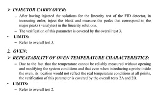  INJECTOR CARRY OVER:
– After having injected the solutions for the linearity test of the FID detector, in
increasing order, inject the blank and measure the peaks that correspond to the
major peaks (=analytes) in the linearity solutions.
– The verification of this parameter is covered by the overall test 3.
• LIMITS:
– Refer to overall test 3.
2. OVEN:
 REPEATABILITY OF OVEN TEMPERATURE CHARACTERISTICS:
– Due to the fact that the temperature cannot be reliably measured without opening
and modifying the system conditions and that even when introducing a probe inside
the oven, its location would not reflect the real temperature conditions at all points,
the verification of this parameter is covered by the overall tests 2A and 2B.
• LIMITS:
– Refer to overall test 2.
 