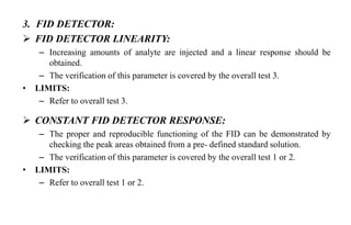 3. FID DETECTOR:
 FID DETECTOR LINEARITY:
– Increasing amounts of analyte are injected and a linear response should be
obtained.
– The verification of this parameter is covered by the overall test 3.
• LIMITS:
– Refer to overall test 3.
 CONSTANT FID DETECTOR RESPONSE:
– The proper and reproducible functioning of the FID can be demonstrated by
checking the peak areas obtained from a pre- defined standard solution.
– The verification of this parameter is covered by the overall test 1 or 2.
• LIMITS:
– Refer to overall test 1 or 2.
 
