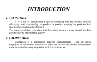 INTRODUCTION
 VALIDATION:
It is a act of demonstrating and documenting that the process operates
effectively and reproducibly to produce a product meeting its predetermined
specifications and quality attributes.
• The aim of validation is to show that the critical steps are under control and lead
continuously to the desirable quality.
 CALIBRATION:
Calibration is a comparison between measurements – one of known
magnitude or correctness made or set with one device and another measurement
made in as similar a way as possible with a second device.
 