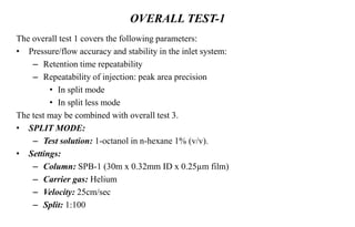 OVERALL TEST-1
The overall test 1 covers the following parameters:
• Pressure/flow accuracy and stability in the inlet system:
– Retention time repeatability
– Repeatability of injection: peak area precision
• In split mode
• In split less mode
The test may be combined with overall test 3.
• SPLIT MODE:
– Test solution: 1-octanol in n-hexane 1% (v/v).
• Settings:
– Column: SPB-1 (30m x 0.32mm ID x 0.25µm film)
– Carrier gas: Helium
– Velocity: 25cm/sec
– Split: 1:100
 