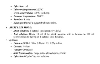 – Injection: 1µl
– Injector temperature: 220°C
– Oven temperature: 100°C isotherm
– Detector temperature: 300°C
– Runtime: 8 min
– Retention time of 1-octanol: about 5 mins.
• SPLIT LESS MODE:
– Stock solution: 1-octanol in n-hexane 1% (v/v)
– Test solution: Dilute 10 ml of the stock solution with n- hexane to 100 ml
(corresponds to 1µl/ml of 1-octanol in n- hexane).
• Settings:
– Column: SPB-1, 30m, 0.32mm ID, 0.25µm film
– Carrier: Helium
– Velocity: 30cm/sec
– Split less injection: purge valve closed during 2 min
– Injection: 0.2µl of the test solution
 