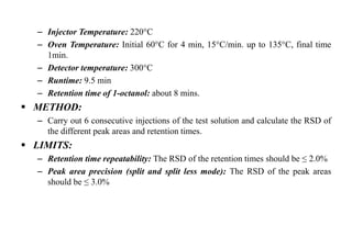 – Injector Temperature: 220°C
– Oven Temperature: Initial 60°C for 4 min, 15°C/min. up to 135°C, final time
1min.
– Detector temperature: 300°C
– Runtime: 9.5 min
– Retention time of 1-octanol: about 8 mins.
 METHOD:
– Carry out 6 consecutive injections of the test solution and calculate the RSD of
the different peak areas and retention times.
 LIMITS:
– Retention time repeatability: The RSD of the retention times should be ≤ 2.0%
– Peak area precision (split and split less mode): The RSD of the peak areas
should be ≤ 3.0%
 