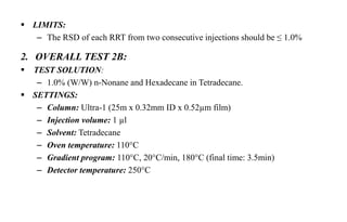  LIMITS:
– The RSD of each RRT from two consecutive injections should be ≤ 1.0%
2. OVERALL TEST 2B:
 TEST SOLUTION:
– 1.0% (W/W) n-Nonane and Hexadecane in Tetradecane.
 SETTINGS:
– Column: Ultra-1 (25m x 0.32mm ID x 0.52µm film)
– Injection volume: 1 µl
– Solvent: Tetradecane
– Oven temperature: 110°C
– Gradient program: 110°C, 20°C/min, 180°C (final time: 3.5min)
– Detector temperature: 250°C
 