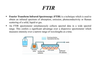 FTIR
 Fourier Transform Infrared Spectroscopy (FTIR) is a technique which is used to
obtain an infrared spectrum of absorption, emission, photoconductivity or Raman
scattering of a solid, liquid or gas.
 An FTIR spectrometer simultaneously collects spectral data in a wide spectral
range. This confers a significant advantage over a dispersive spectrometer which
measures intensity over a narrow range of wavelengths at a time.
 