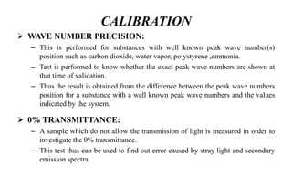 CALIBRATION
 WAVE NUMBER PRECISION:
– This is performed for substances with well known peak wave number(s)
position such as carbon dioxide, water vapor, polystyrene ,ammonia.
– Test is performed to know whether the exact peak wave numbers are shown at
that time of validation.
– Thus the result is obtained from the difference between the peak wave numbers
position for a substance with a well known peak wave numbers and the values
indicated by the system.
 0% TRANSMITTANCE:
– A sample which do not allow the transmission of light is measured in order to
investigate the 0% transmittance.
– This test thus can be used to find out error caused by stray light and secondary
emission spectra.
 
